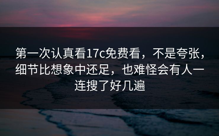 第一次认真看17c免费看，不是夸张，细节比想象中还足，也难怪会有人一连搜了好几遍