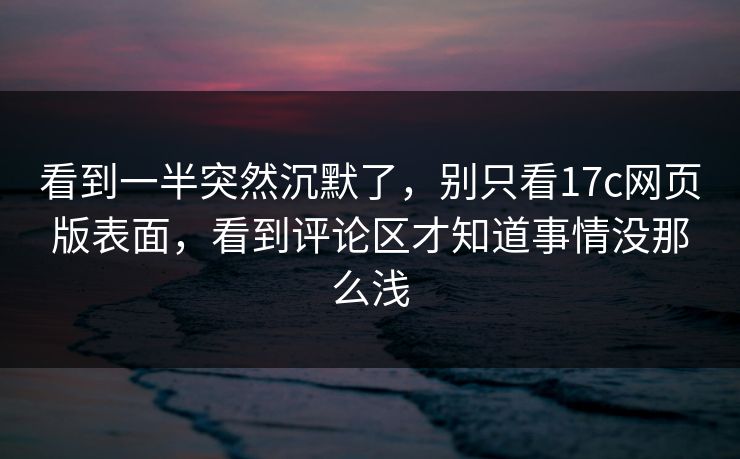 看到一半突然沉默了,别只看17c网页版表面,看到评论区才知道事情没那么浅 看到一半突然沉默了,别只看17c网页版表面,看到评论区才知道事情没那么浅