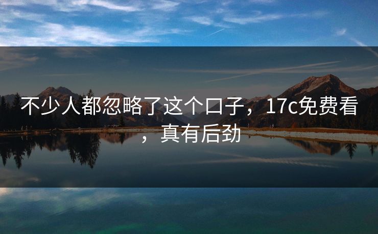 不少人都忽略了这个口子，17c免费看，真有后劲