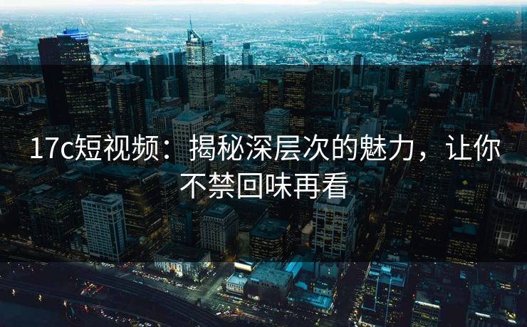17c短视频：揭秘深层次的魅力，让你不禁回味再看