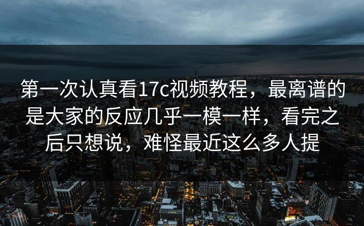第一次认真看17c视频教程，最离谱的是大家的反应几乎一模一样，看完之后只想说，难怪最近这么多人提