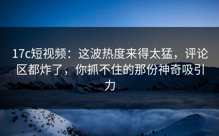17c短视频：这波热度来得太猛，评论区都炸了，你抓不住的那份神奇吸引力