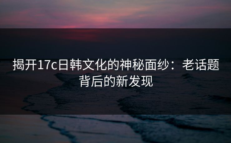 揭开17c日韩文化的神秘面纱：老话题背后的新发现