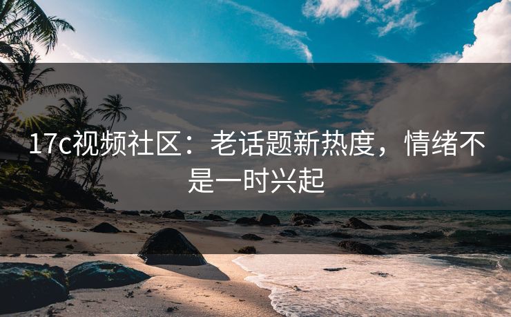 17c视频社区：老话题新热度，情绪不是一时兴起