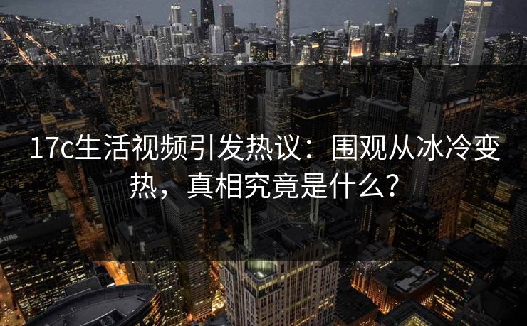 17c生活视频引发热议：围观从冰冷变热，真相究竟是什么？