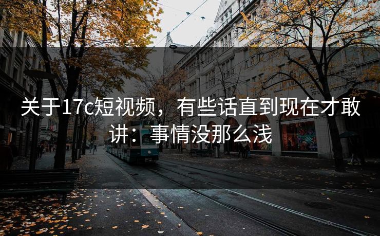 关于17c短视频,有些话直到现在才敢讲:事情没那么浅 关于17c短视频,有些话直到现在才敢讲:事情没那么浅