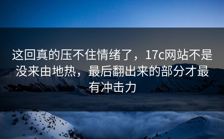 这回真的压不住情绪了，17c网站不是没来由地热，最后翻出来的部分才最有冲击力