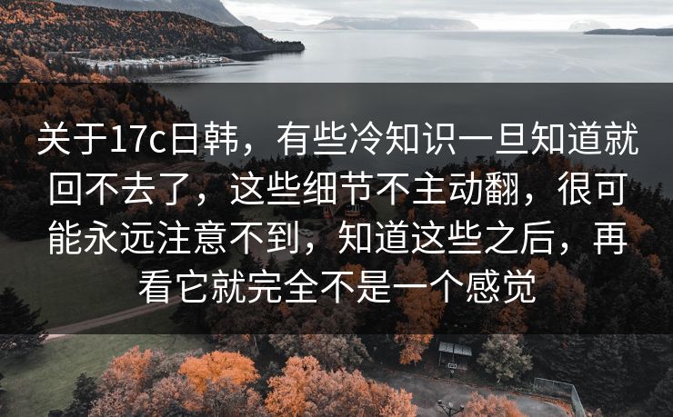 关于17c日韩，有些冷知识一旦知道就回不去了，这些细节不主动翻，很可能永远注意不到，知道这些之后，再看它就完全不是一个感觉