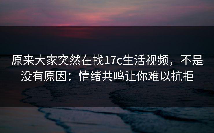 原来大家突然在找17c生活视频，不是没有原因：情绪共鸣让你难以抗拒