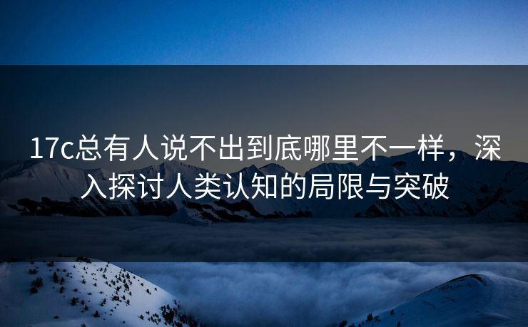 17c总有人说不出到底哪里不一样，深入探讨人类认知的局限与突破