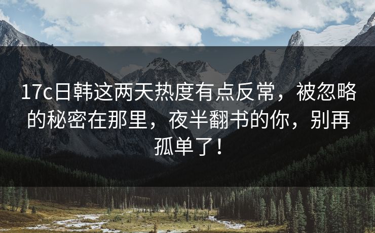 17c日韩这两天热度有点反常，被忽略的秘密在那里，夜半翻书的你，别再孤单了！