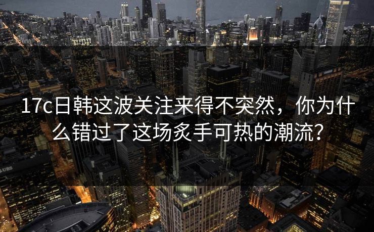 17c日韩这波关注来得不突然，你为什么错过了这场炙手可热的潮流？