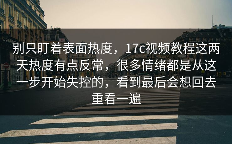 别只盯着表面热度，17c视频教程这两天热度有点反常，很多情绪都是从这一步开始失控的，看到最后会想回去重看一遍