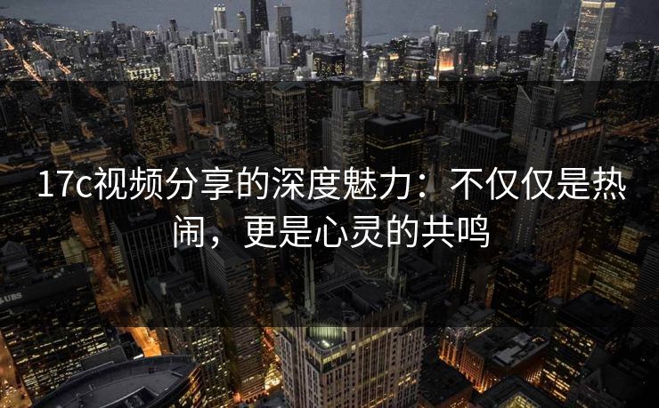 17c视频分享的深度魅力：不仅仅是热闹，更是心灵的共鸣