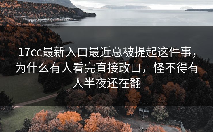 17cc最新入口最近总被提起这件事，为什么有人看完直接改口，怪不得有人半夜还在翻