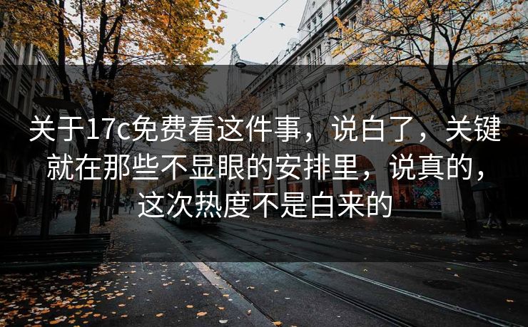 关于17c免费看这件事，说白了，关键就在那些不显眼的安排里，说真的，这次热度不是白来的