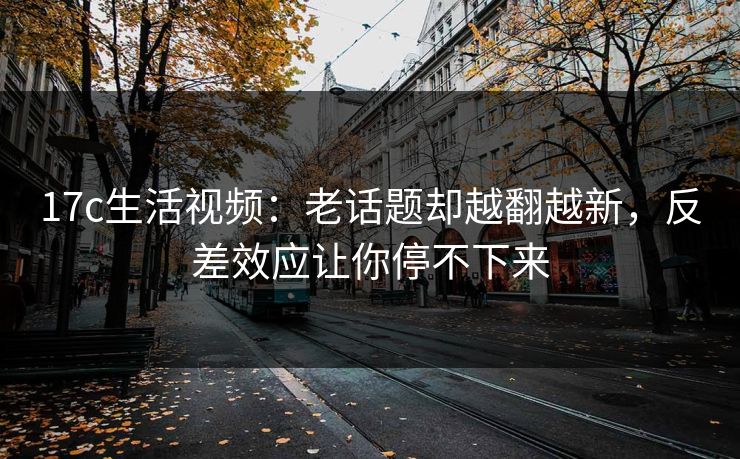 17c生活视频：老话题却越翻越新，反差效应让你停不下来