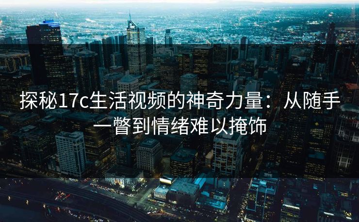 探秘17c生活视频的神奇力量：从随手一瞥到情绪难以掩饰