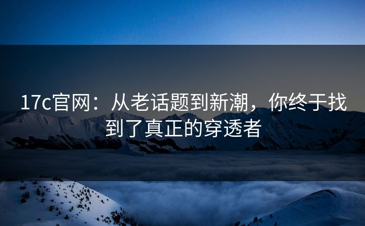 17c官网：从老话题到新潮，你终于找到了真正的穿透者