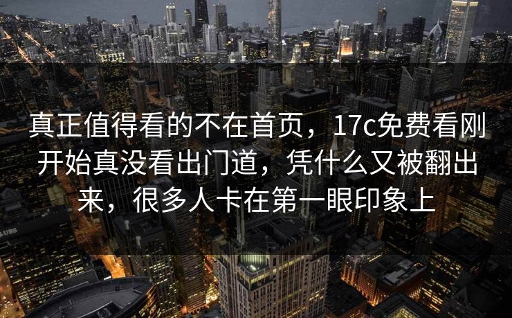 真正值得看的不在首页，17c免费看刚开始真没看出门道，凭什么又被翻出来，很多人卡在第一眼印象上