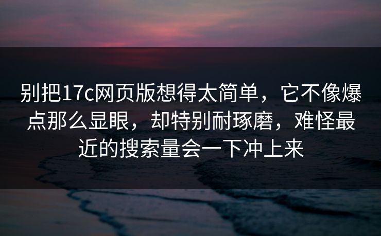 别把17c网页版想得太简单,它不像爆点那么显眼,却特别耐琢磨,难怪最近的搜索量会一下冲上来 别把17c网页版想得太简单,它不像爆点那么显眼,却特别耐琢磨,难怪最近的搜索量会一下冲上来