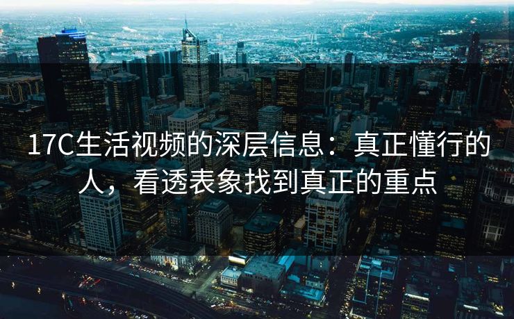 17C生活视频的深层信息：真正懂行的人，看透表象找到真正的重点