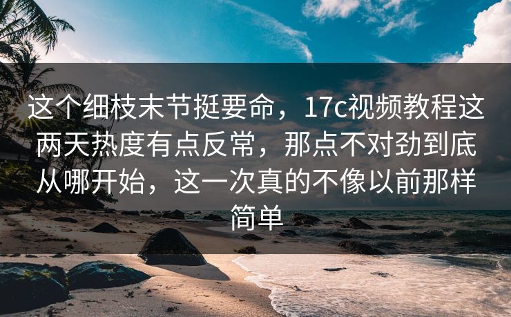 这个细枝末节挺要命，17c视频教程这两天热度有点反常，那点不对劲到底从哪开始，这一次真的不像以前那样简单
