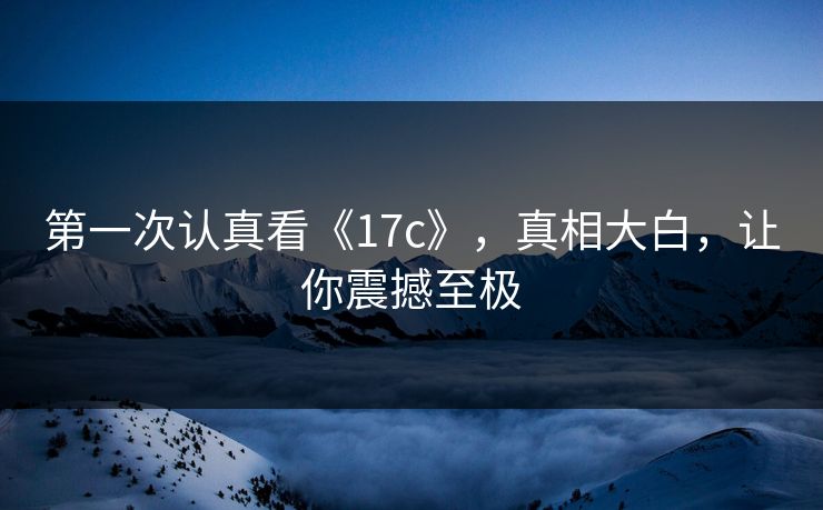 第一次认真看《17c》，真相大白，让你震撼至极