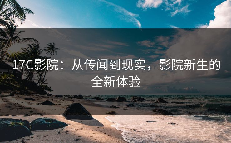 17C影院：从传闻到现实，影院新生的全新体验