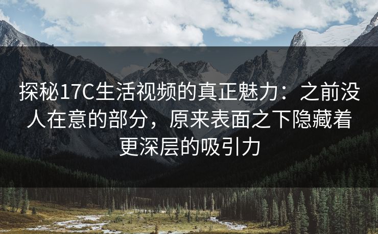 探秘17C生活视频的真正魅力：之前没人在意的部分，原来表面之下隐藏着更深层的吸引力