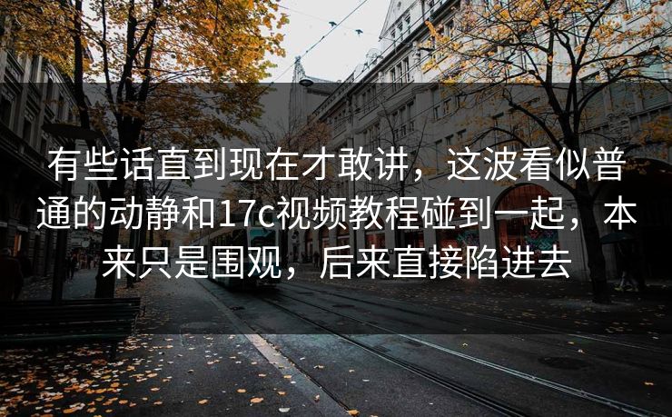 有些话直到现在才敢讲，这波看似普通的动静和17c视频教程碰到一起，本来只是围观，后来直接陷进去