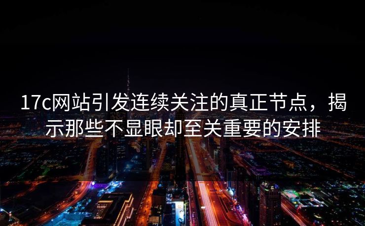 17c网站引发连续关注的真正节点，揭示那些不显眼却至关重要的安排
