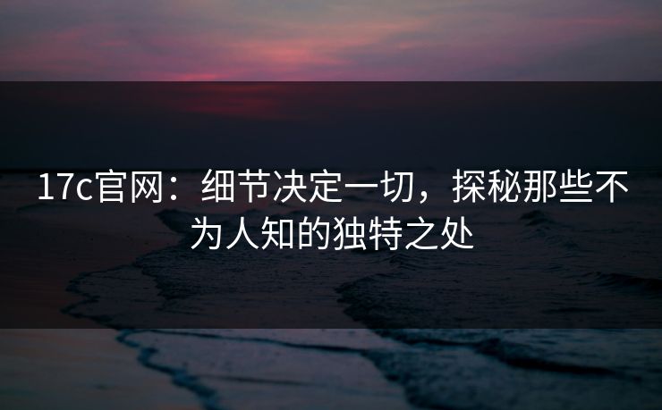 17c官网：细节决定一切，探秘那些不为人知的独特之处
