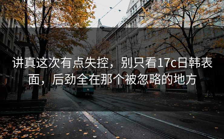 讲真这次有点失控，别只看17c日韩表面，后劲全在那个被忽略的地方