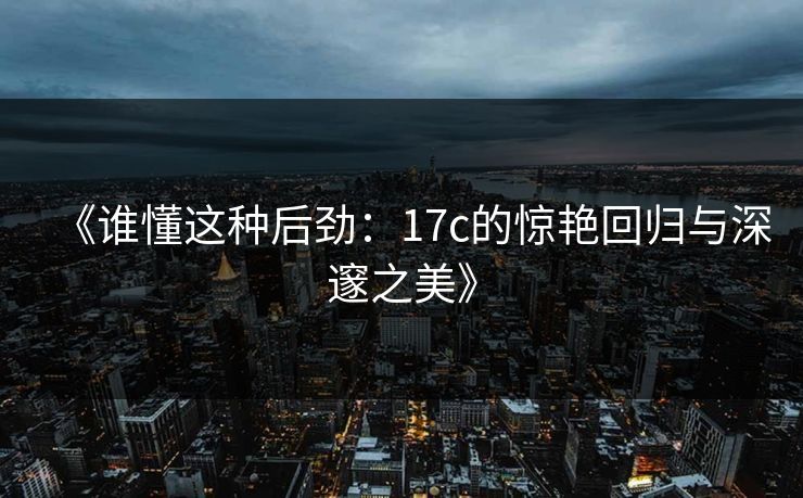 《谁懂这种后劲：17c的惊艳回归与深邃之美》