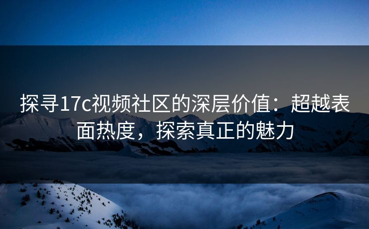 探寻17c视频社区的深层价值：超越表面热度，探索真正的魅力