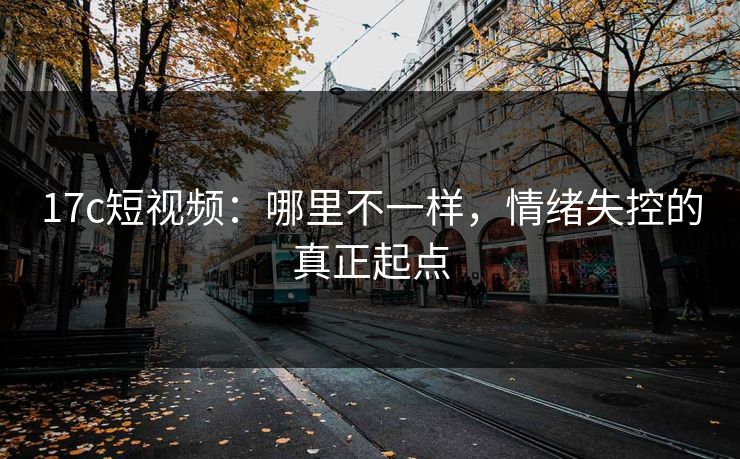 17c短视频：哪里不一样，情绪失控的真正起点