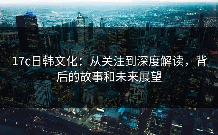 17c日韩文化：从关注到深度解读，背后的故事和未来展望