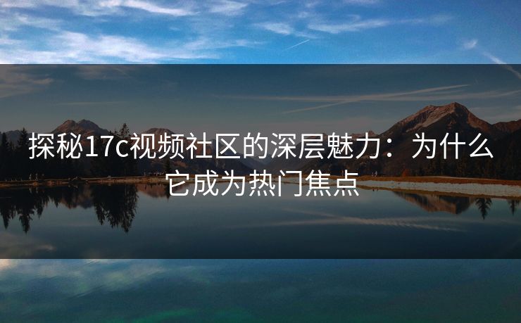 探秘17c视频社区的深层魅力：为什么它成为热门焦点