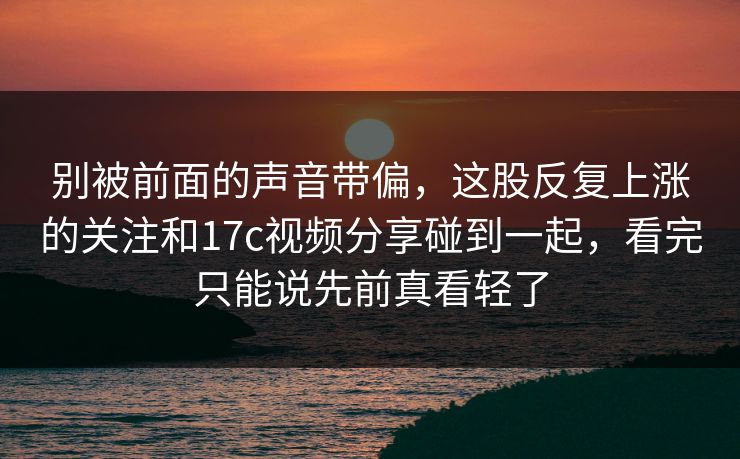 别被前面的声音带偏，这股反复上涨的关注和17c视频分享碰到一起，看完只能说先前真看轻了