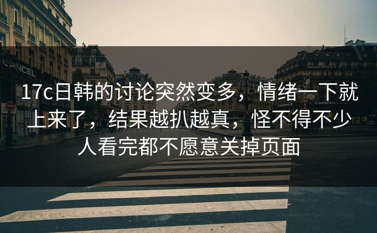 17c日韩的讨论突然变多，情绪一下就上来了，结果越扒越真，怪不得不少人看完都不愿意关掉页面