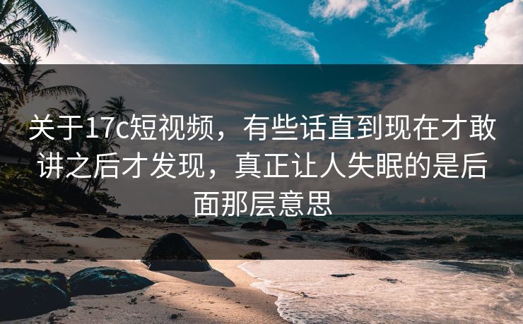 关于17c短视频，有些话直到现在才敢讲之后才发现，真正让人失眠的是后面那层意思