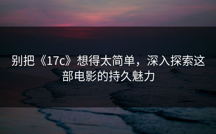 别把《17c》想得太简单，深入探索这部电影的持久魅力