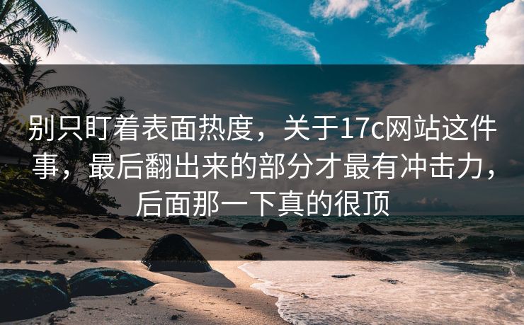 别只盯着表面热度，关于17c网站这件事，最后翻出来的部分才最有冲击力，后面那一下真的很顶