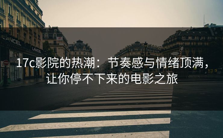 17c影院的热潮：节奏感与情绪顶满，让你停不下来的电影之旅