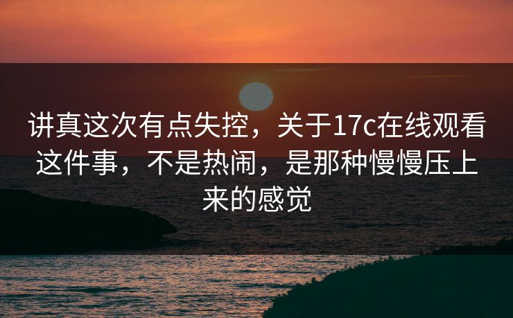 讲真这次有点失控，关于17c在线观看这件事，不是热闹，是那种慢慢压上来的感觉