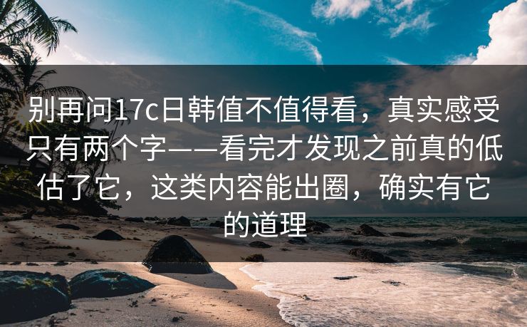 别再问17c日韩值不值得看，真实感受只有两个字——看完才发现之前真的低估了它，这类内容能出圈，确实有它的道理