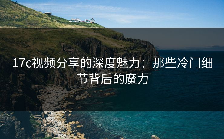 17c视频分享的深度魅力：那些冷门细节背后的魔力