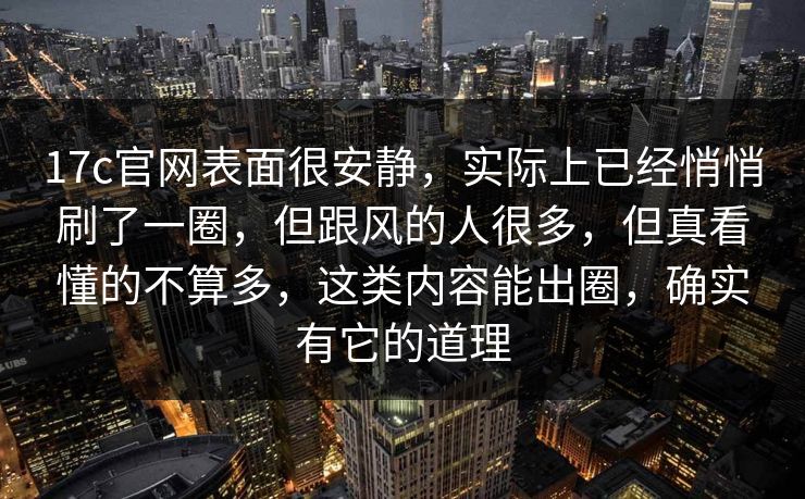 17c官网表面很安静，实际上已经悄悄刷了一圈，但跟风的人很多，但真看懂的不算多，这类内容能出圈，确实有它的道理