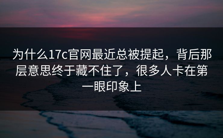 为什么17c官网最近总被提起，背后那层意思终于藏不住了，很多人卡在第一眼印象上